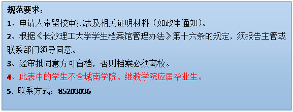 文本框: 规范要求：1、申请人带留校审批表及相关证明材料（如政审通知）。2、根据《304am永利集团学生档案馆管理办法》第十六条的规定，须报告主管或联系部门领导同意。3、经审批同意方可留档，否则档案必须离校。4、此表中的学生不含城南学院、继教学院应届毕业生。5、联系方式：85203036